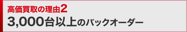 高価買取の理由2 3,000台以上のバックオーダー